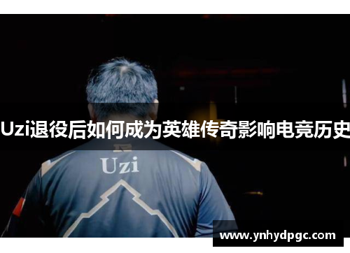 Uzi退役后如何成为英雄传奇影响电竞历史
