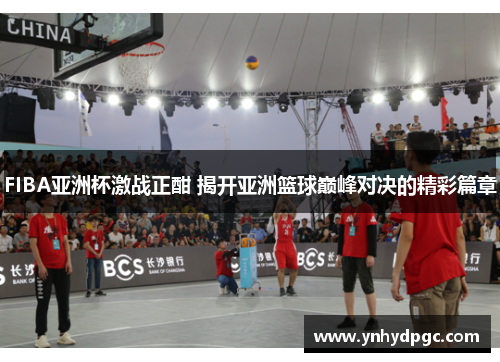 FIBA亚洲杯激战正酣 揭开亚洲篮球巅峰对决的精彩篇章