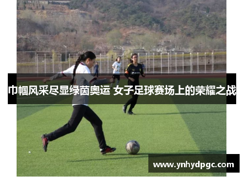 巾帼风采尽显绿茵奥运 女子足球赛场上的荣耀之战