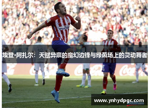 埃登·阿扎尔：天赋异禀的魔幻边锋与绿茵场上的灵动舞者