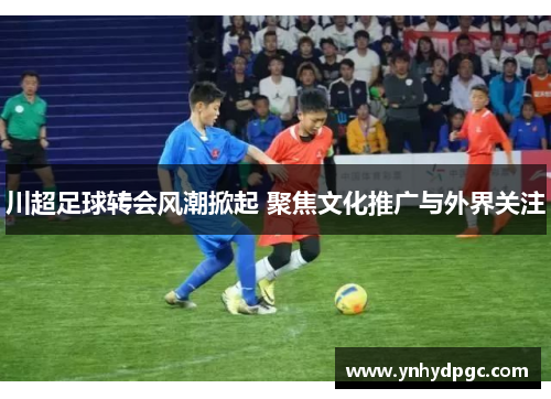 川超足球转会风潮掀起 聚焦文化推广与外界关注