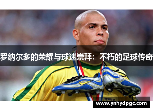 罗纳尔多的荣耀与球迷崇拜：不朽的足球传奇